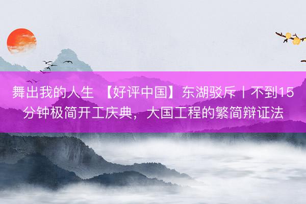 舞出我的人生 【好评中国】东湖驳斥丨不到15分钟极简开工庆典,大国工程的繁简辩证法