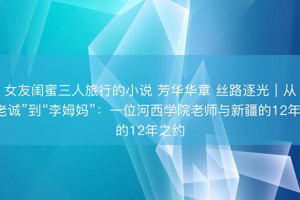 女友闺蜜三人旅行的小说 芳华华章 丝路逐光｜从“李老诚”到“李姆妈”：一位河西学院老师与新疆的12年之约