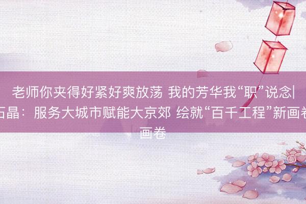 老师你夹得好紧好爽放荡 我的芳华我“职”说念|石晶：服务大城市赋能大京郊 绘就“百千工程”新画卷