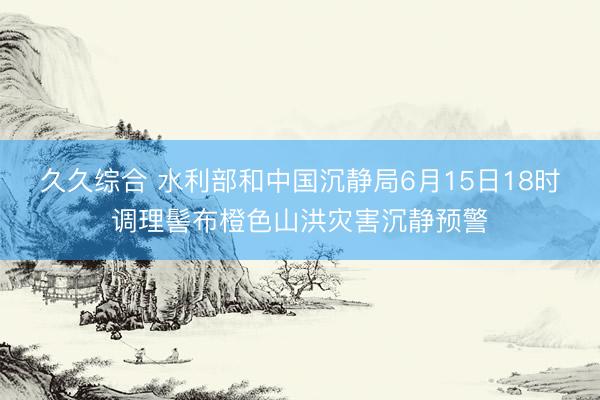 久久综合 水利部和中国沉静局6月15日18时调理髻布橙色山洪灾害沉静预警