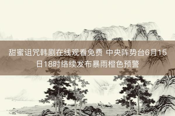 甜蜜诅咒韩剧在线观看免费 中央阵势台6月15日18时络续发布暴雨橙色预警