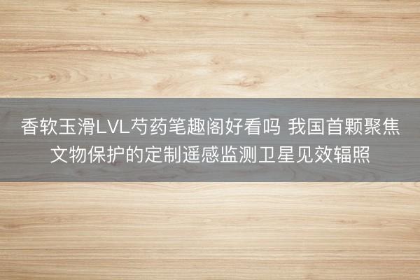 香软玉滑LVL芍药笔趣阁好看吗 我国首颗聚焦文物保护的定制遥感监测卫星见效辐照