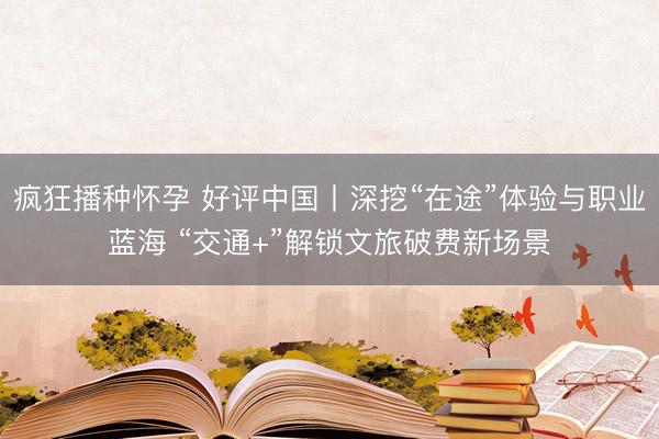 疯狂播种怀孕 好评中国丨深挖“在途”体验与职业蓝海 “交通+”解锁文旅破费新场景