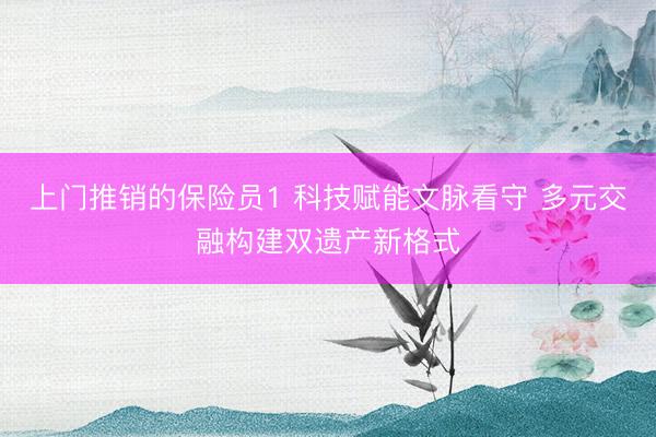 上门推销的保险员1 科技赋能文脉看守 多元交融构建双遗产新格式