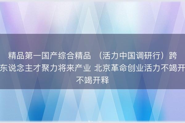 精品第一国产综合精品 （活力中国调研行）跨界东说念主才聚力将来产业 北京革命创业活力不竭开释