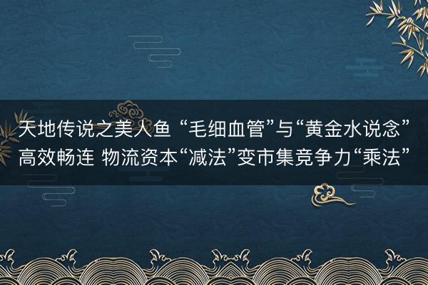 天地传说之美人鱼 “毛细血管”与“黄金水说念”高效畅连 物流资本“减法”变市集竞争力“乘法”