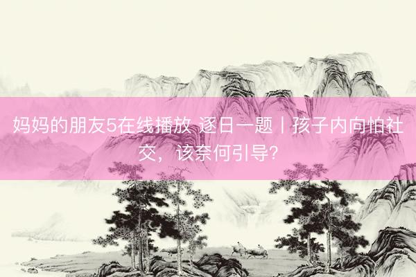 妈妈的朋友5在线播放 逐日一题丨孩子内向怕社交，该奈何引导？