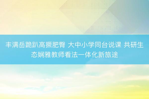 丰满岳跪趴高撅肥臀 大中小学同台说课 共研生态娴雅教师看法一体化新旅途