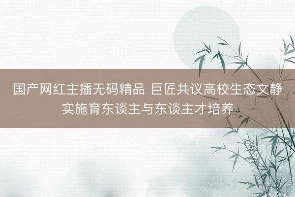 国产网红主播无码精品 巨匠共议高校生态文静实施育东谈主与东谈主才培养