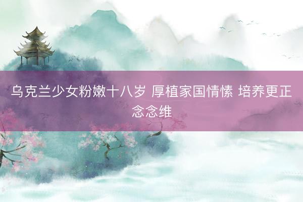 乌克兰少女粉嫩十八岁 厚植家国情愫 培养更正念念维