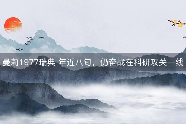 曼莉1977瑞典 年近八旬，仍奋战在科研攻关一线