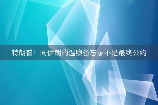特朗普:同伊朗的温煦备忘录不是最终公约