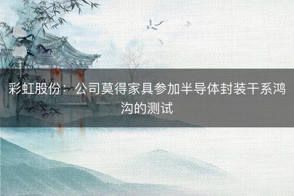 彩虹股份：公司莫得家具参加半导体封装干系鸿沟的测试