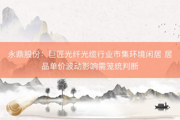 永鼎股份：巨匠光纤光缆行业市集环境闲居 居品单价波动影响需笼统判断