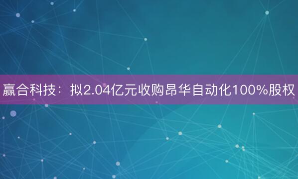 赢合科技：拟2.04亿元收购昂华自动化100%股权