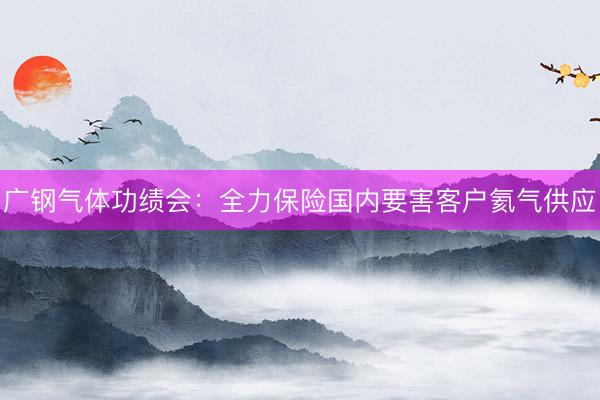 广钢气体功绩会：全力保险国内要害客户氦气供应