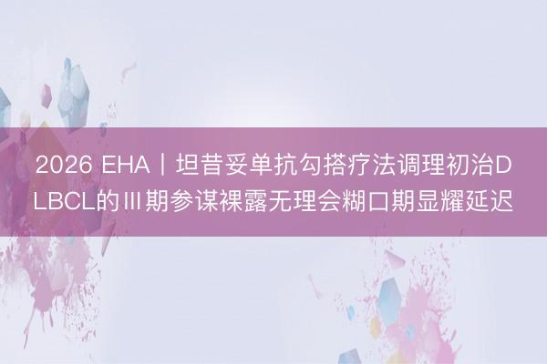 2026 EHA丨坦昔妥单抗勾搭疗法调理初治DLBCL的Ⅲ期参谋裸露无理会糊口期显耀延迟