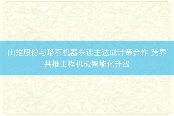 山推股份与珞石机器东谈主达成计策合作 跨界共推工程机械智能化升级