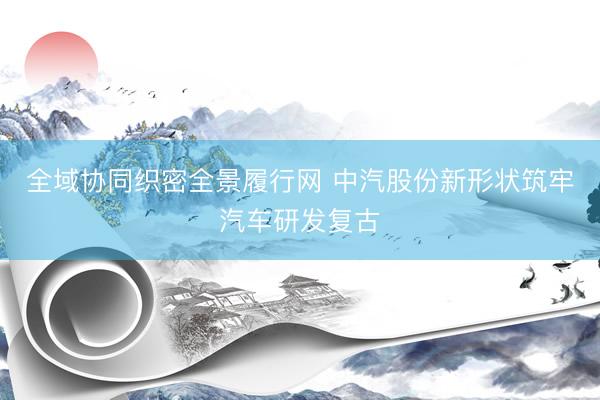 全域协同织密全景履行网 中汽股份新形状筑牢汽车研发复古