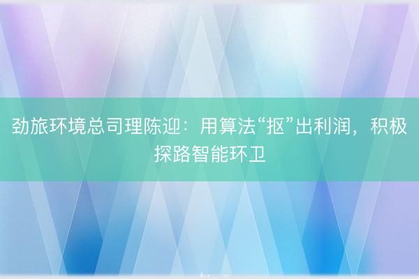 劲旅环境总司理陈迎：用算法“抠”出利润，积极探路智能环卫