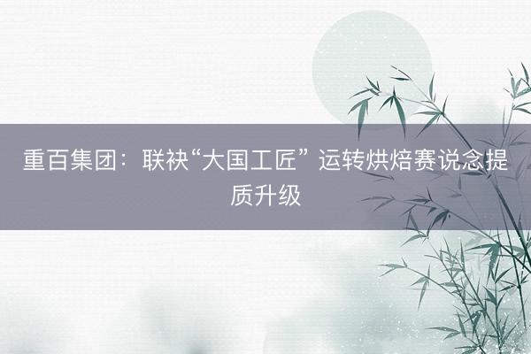 重百集团：联袂“大国工匠” 运转烘焙赛说念提质升级