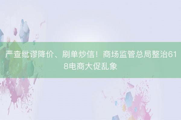 严查纰谬降价、刷单炒信！商场监管总局整治618电商大促乱象