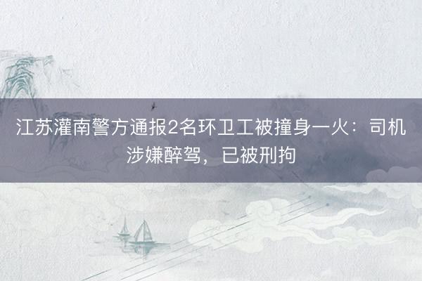 江苏灌南警方通报2名环卫工被撞身一火：司机涉嫌醉驾，已被刑拘
