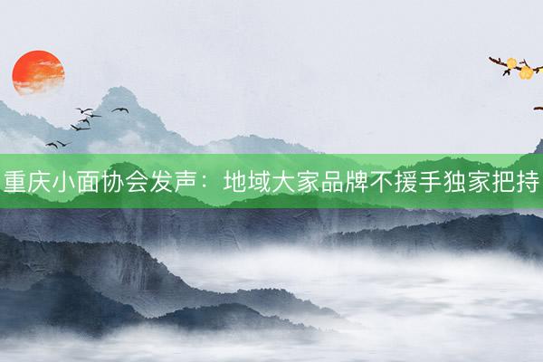 重庆小面协会发声：地域大家品牌不援手独家把持