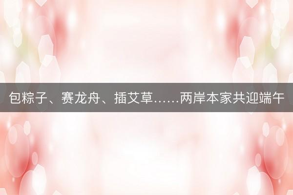 包粽子、赛龙舟、插艾草……两岸本家共迎端午