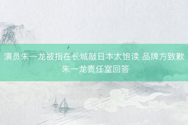 演员朱一龙被指在长城敲日本太饱读 品牌方致歉 朱一龙责任室回答