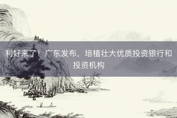 利好来了！广东发布，培植壮大优质投资银行和投资机构