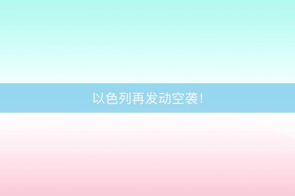 以色列再发动空袭！