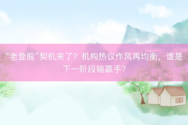 “老登股”契机来了？机构热议作风再均衡，谁是下一阶段输赢手？