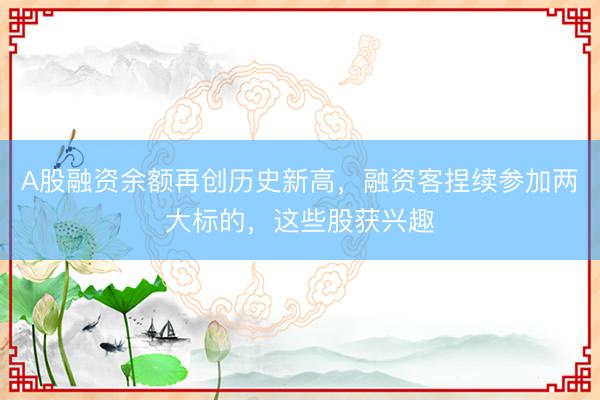 A股融资余额再创历史新高，融资客捏续参加两大标的，这些股获兴趣