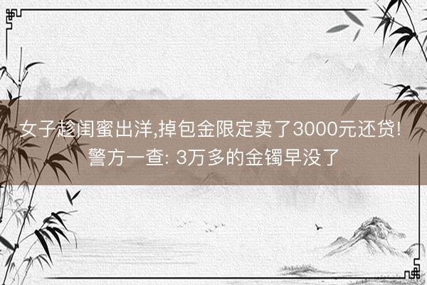 女子趁闺蜜出洋，掉包金限定卖了3000元还贷! 警方一查: 3万多的金镯早没了