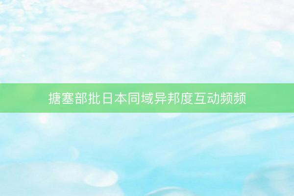 搪塞部批日本同域异邦度互动频频